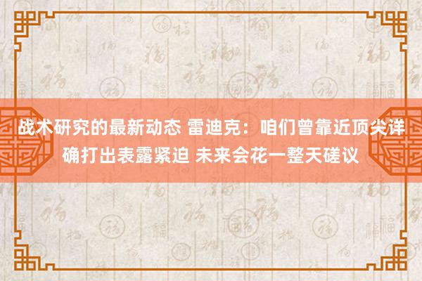 战术研究的最新动态 雷迪克：咱们曾靠近顶尖详确打出表露紧迫 未来会花一整天磋议