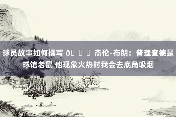 球员故事如何撰写 😂杰伦-布朗：普理查德是球馆老鼠 他现象火热时我会去底角吸烟