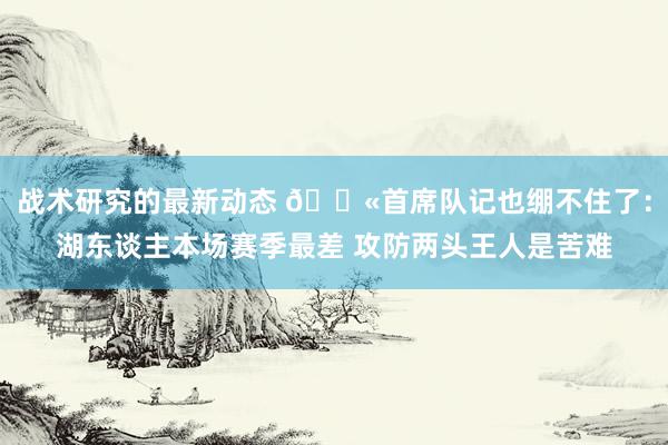 战术研究的最新动态 😫首席队记也绷不住了：湖东谈主本场赛季最差 攻防两头王人是苦难