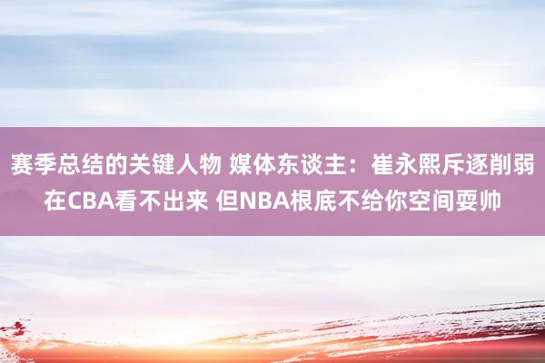 赛季总结的关键人物 媒体东谈主：崔永熙斥逐削弱在CBA看不出来 但NBA根底不给你空间耍帅