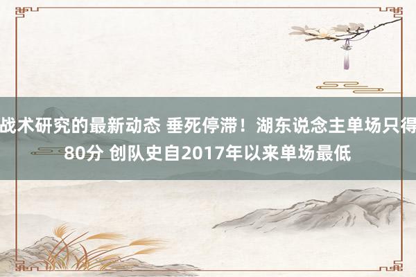 战术研究的最新动态 垂死停滞！湖东说念主单场只得80分 创队史自2017年以来单场最低