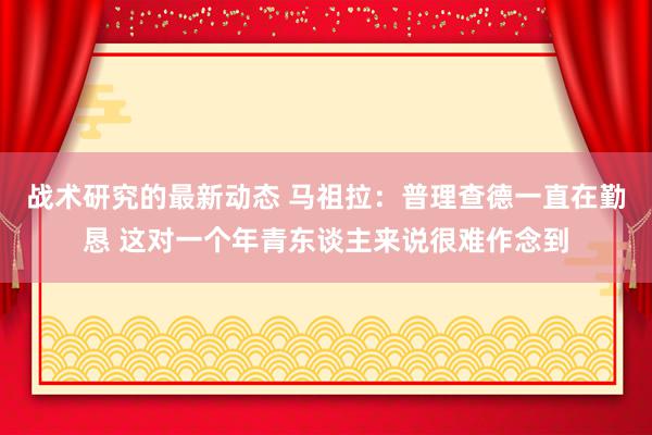 战术研究的最新动态 马祖拉：普理查德一直在勤恳 这对一个年青东谈主来说很难作念到