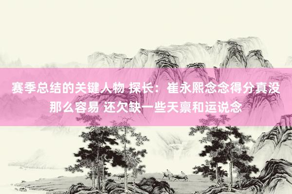 赛季总结的关键人物 探长：崔永熙念念得分真没那么容易 还欠缺一些天禀和运说念