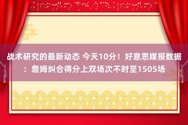 战术研究的最新动态 今天10分！好意思媒报数据：詹姆纠合得分上双场次不时至1505场