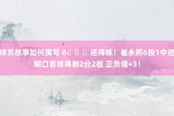 球员故事如何撰写 👏还得练！崔永熙6投1中进糊口首球得到2分2板 正负值+3！