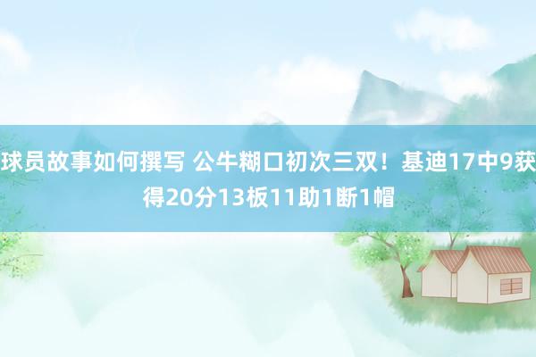 球员故事如何撰写 公牛糊口初次三双！基迪17中9获得20分13板11助1断1帽