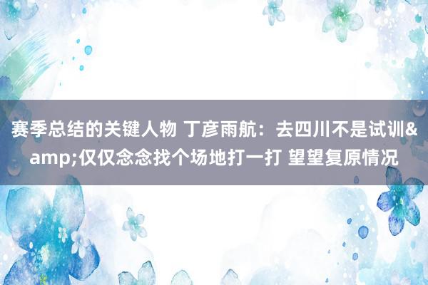 赛季总结的关键人物 丁彦雨航：去四川不是试训&仅仅念念找个场地打一打 望望复原情况