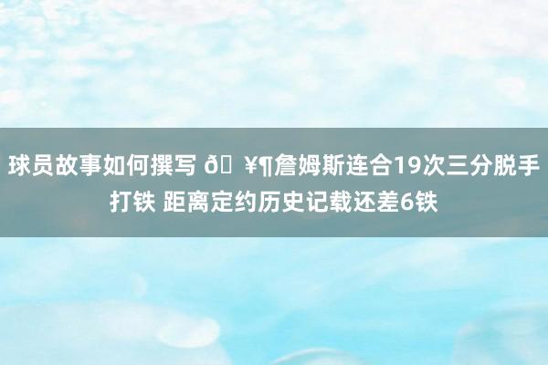 球员故事如何撰写 🥶詹姆斯连合19次三分脱手打铁 距离定约历史记载还差6铁