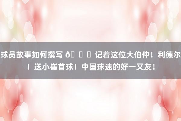 球员故事如何撰写 😁记着这位大伯仲！利德尔！送小崔首球！中国球迷的好一又友！