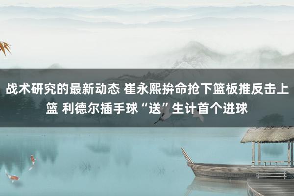 战术研究的最新动态 崔永熙拚命抢下篮板推反击上篮 利德尔插手球“送”生计首个进球