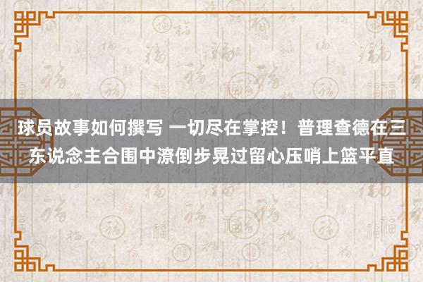 球员故事如何撰写 一切尽在掌控！普理查德在三东说念主合围中潦倒步晃过留心压哨上篮平直