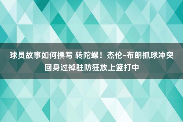 球员故事如何撰写 转陀螺！杰伦-布朗抓球冲突回身过掉驻防狂放上篮打中