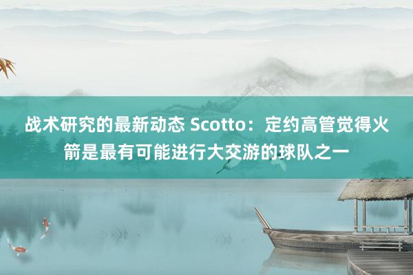 战术研究的最新动态 Scotto：定约高管觉得火箭是最有可能进行大交游的球队之一