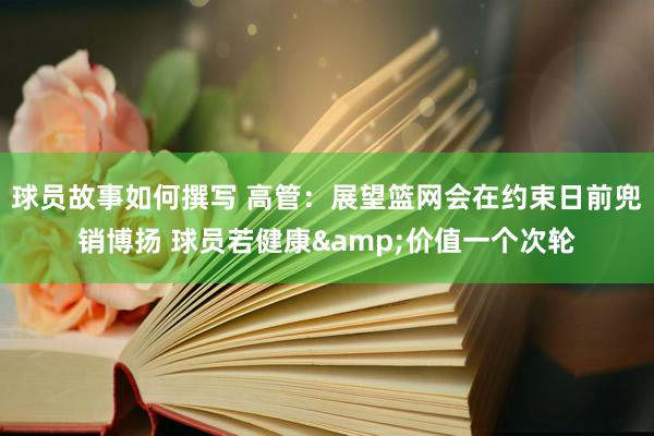 球员故事如何撰写 高管：展望篮网会在约束日前兜销博扬 球员若健康&价值一个次轮