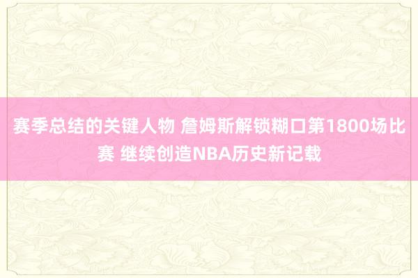 赛季总结的关键人物 詹姆斯解锁糊口第1800场比赛 继续创造NBA历史新记载