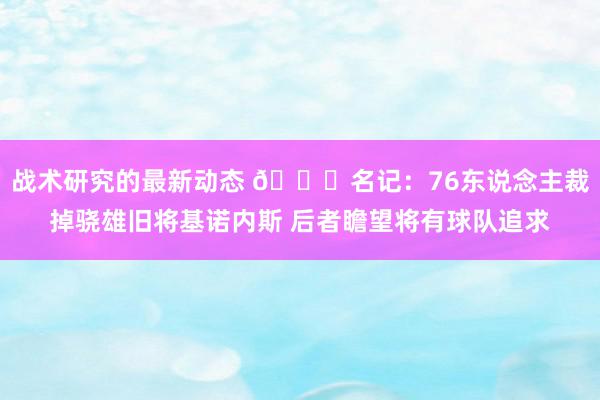 战术研究的最新动态 👀名记：76东说念主裁掉骁雄旧将基诺内斯 后者瞻望将有球队追求