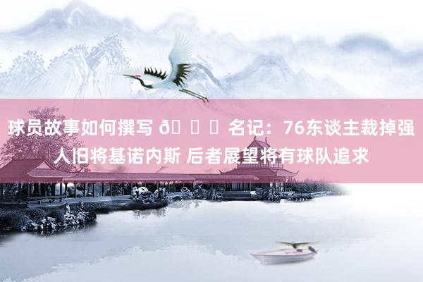 球员故事如何撰写 👀名记：76东谈主裁掉强人旧将基诺内斯 后者展望将有球队追求