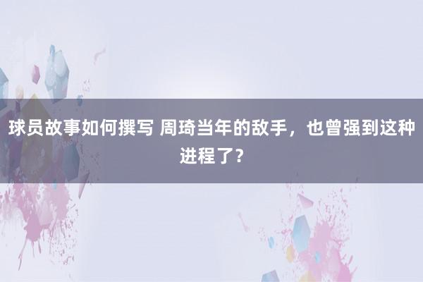 球员故事如何撰写 周琦当年的敌手，也曾强到这种进程了？