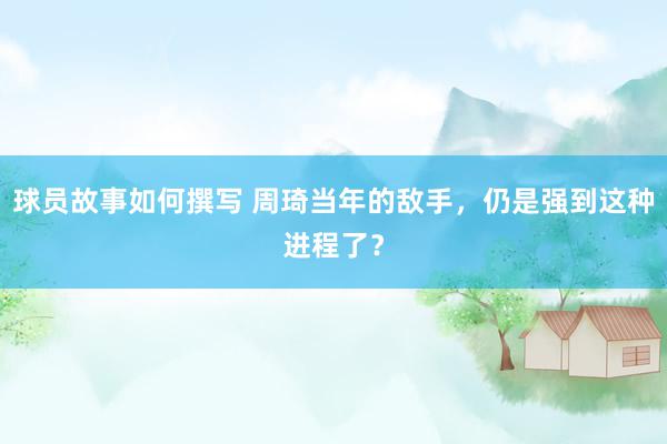 球员故事如何撰写 周琦当年的敌手，仍是强到这种进程了？