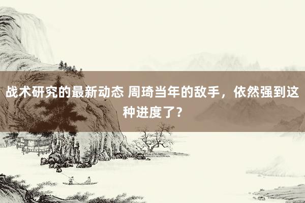 战术研究的最新动态 周琦当年的敌手，依然强到这种进度了？