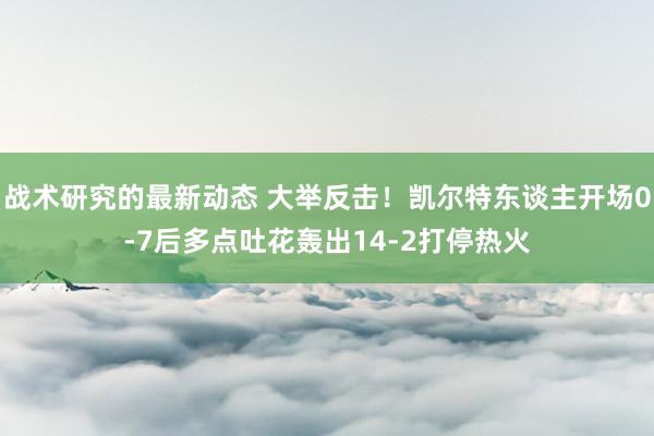 战术研究的最新动态 大举反击！凯尔特东谈主开场0-7后多点吐花轰出14-2打停热火