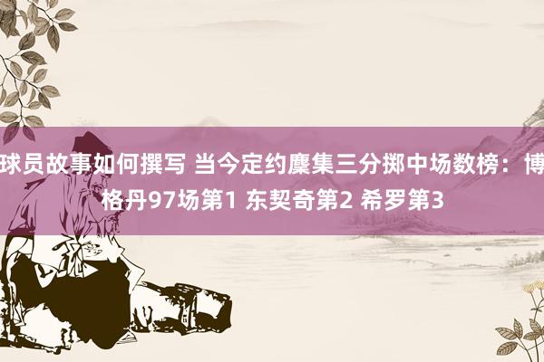 球员故事如何撰写 当今定约麇集三分掷中场数榜：博格丹97场第1 东契奇第2 希罗第3