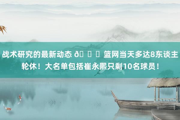 战术研究的最新动态 👀篮网当天多达8东谈主轮休！大名单包括崔永熙只剩10名球员！