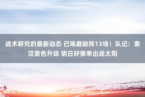 战术研究的最新动态 已琢磨缺阵13场！队记：索汉景色升级 明日好像率出战太阳