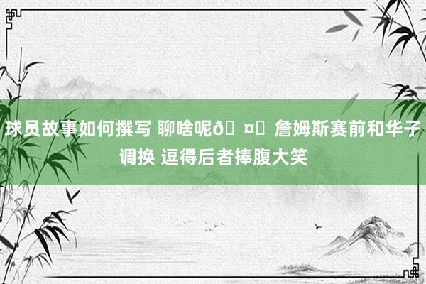 球员故事如何撰写 聊啥呢🤔詹姆斯赛前和华子调换 逗得后者捧腹大笑