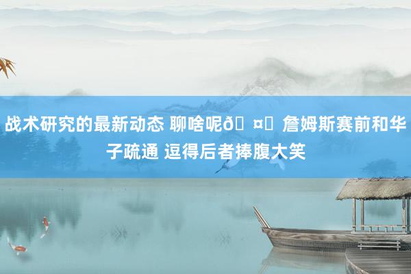 战术研究的最新动态 聊啥呢🤔詹姆斯赛前和华子疏通 逗得后者捧腹大笑