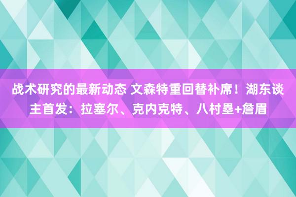 战术研究的最新动态 文森特重回替补席！湖东谈主首发：拉塞尔、克内克特、八村塁+詹眉