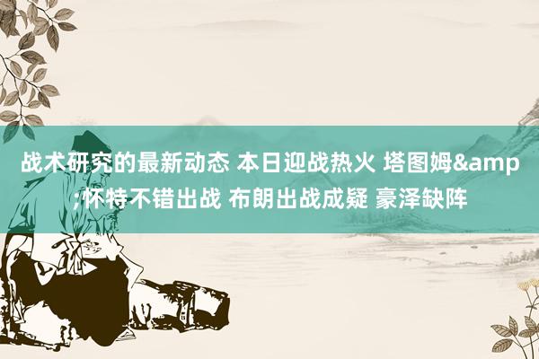 战术研究的最新动态 本日迎战热火 塔图姆&怀特不错出战 布朗出战成疑 豪泽缺阵