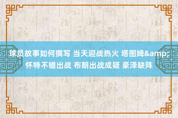 球员故事如何撰写 当天迎战热火 塔图姆&怀特不错出战 布朗出战成疑 豪泽缺阵