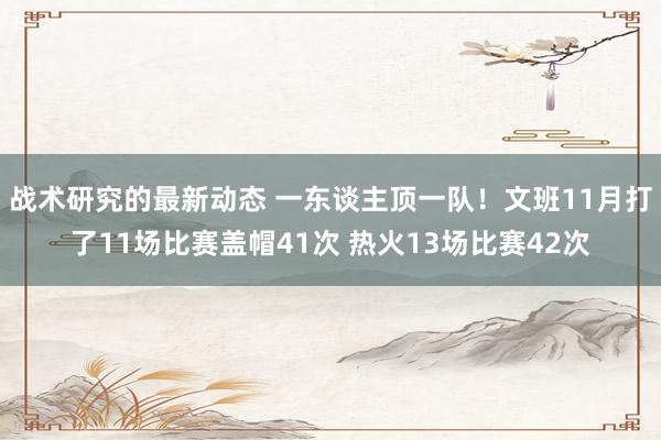 战术研究的最新动态 一东谈主顶一队！文班11月打了11场比赛盖帽41次 热火13场比赛42次