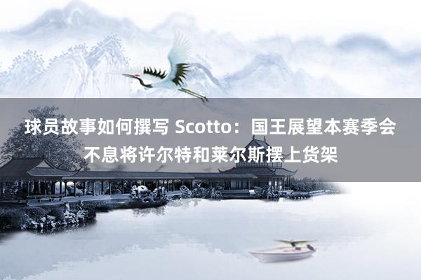 球员故事如何撰写 Scotto：国王展望本赛季会不息将许尔特和莱尔斯摆上货架