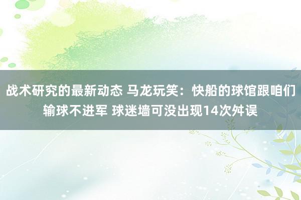 战术研究的最新动态 马龙玩笑：快船的球馆跟咱们输球不进军 球迷墙可没出现14次舛误