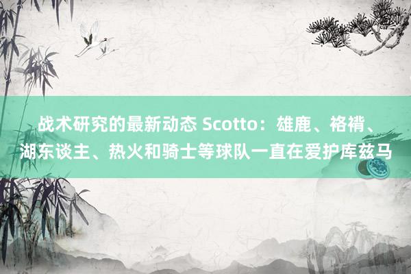 战术研究的最新动态 Scotto：雄鹿、袼褙、湖东谈主、热火和骑士等球队一直在爱护库兹马