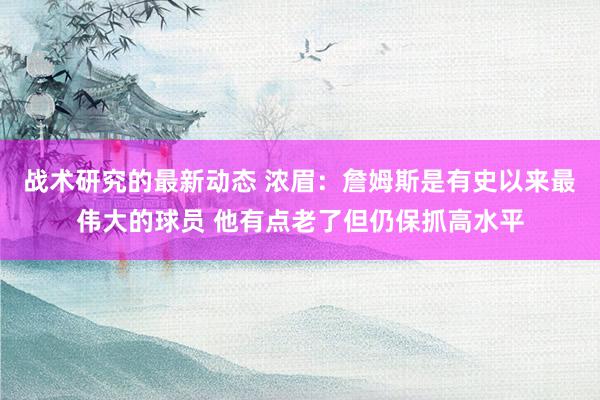 战术研究的最新动态 浓眉：詹姆斯是有史以来最伟大的球员 他有点老了但仍保抓高水平