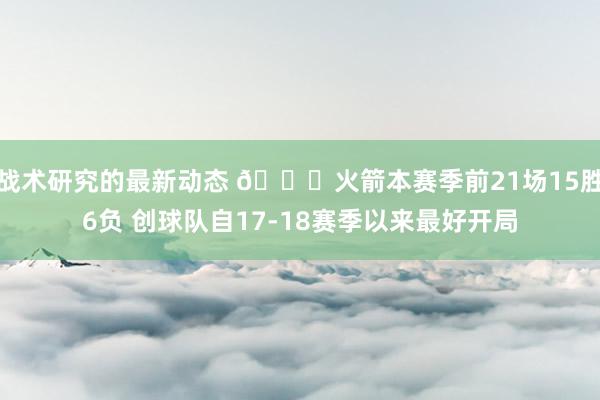 战术研究的最新动态 🚀火箭本赛季前21场15胜6负 创球队自17-18赛季以来最好开局