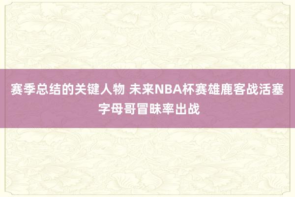 赛季总结的关键人物 未来NBA杯赛雄鹿客战活塞 字母哥冒昧率出战