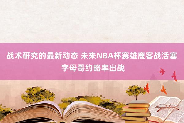 战术研究的最新动态 未来NBA杯赛雄鹿客战活塞 字母哥约略率出战