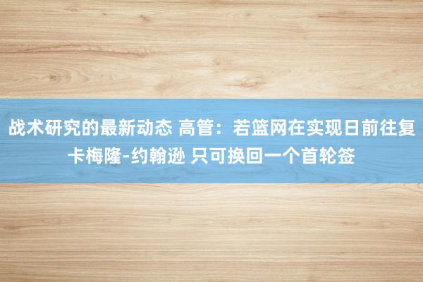 战术研究的最新动态 高管：若篮网在实现日前往复卡梅隆-约翰逊 只可换回一个首轮签