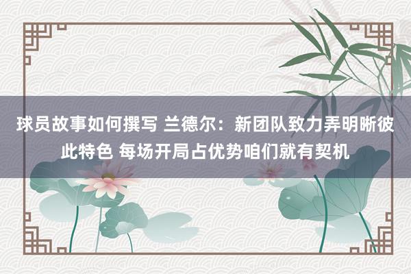 球员故事如何撰写 兰德尔：新团队致力弄明晰彼此特色 每场开局占优势咱们就有契机