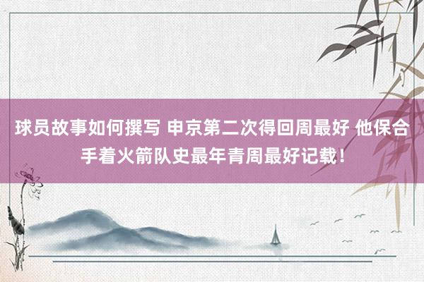 球员故事如何撰写 申京第二次得回周最好 他保合手着火箭队史最年青周最好记载！