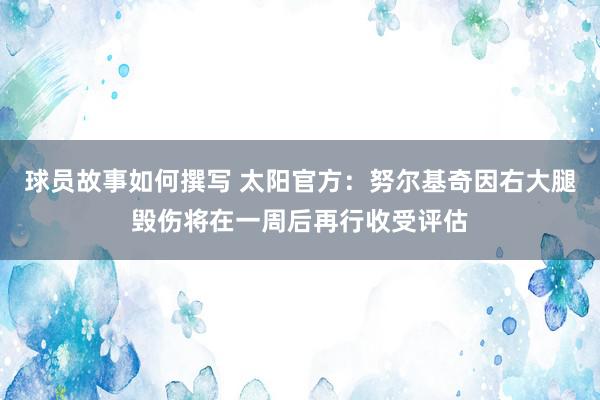 球员故事如何撰写 太阳官方：努尔基奇因右大腿毁伤将在一周后再行收受评估